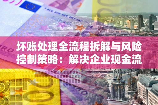 北京坏账处理全流程拆解与风险控制策略：解决企业现金流顽疾的实战指南