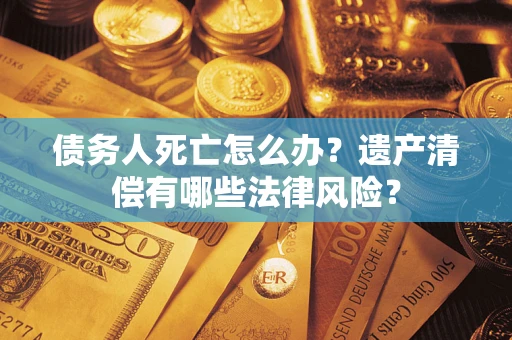 北京债务人死亡怎么办？遗产清偿有哪些法律风险？