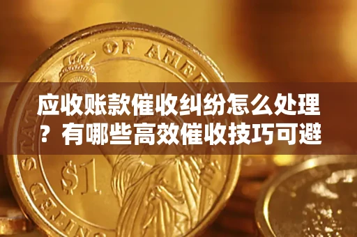 北京应收账款催收纠纷怎么处理？有哪些高效催收技巧可避免坏账？